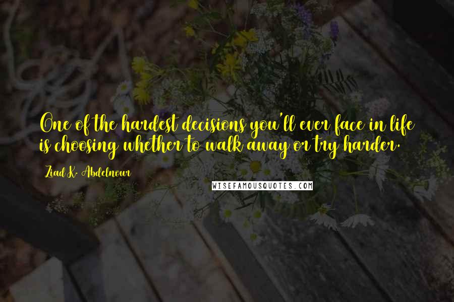 Ziad K. Abdelnour Quotes: One of the hardest decisions you'll ever face in life is choosing whether to walk away or try harder.