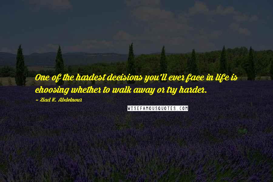 Ziad K. Abdelnour Quotes: One of the hardest decisions you'll ever face in life is choosing whether to walk away or try harder.