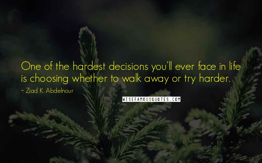 Ziad K. Abdelnour Quotes: One of the hardest decisions you'll ever face in life is choosing whether to walk away or try harder.