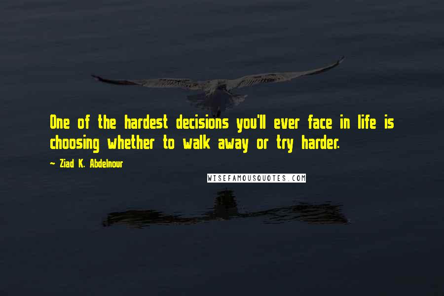 Ziad K. Abdelnour Quotes: One of the hardest decisions you'll ever face in life is choosing whether to walk away or try harder.