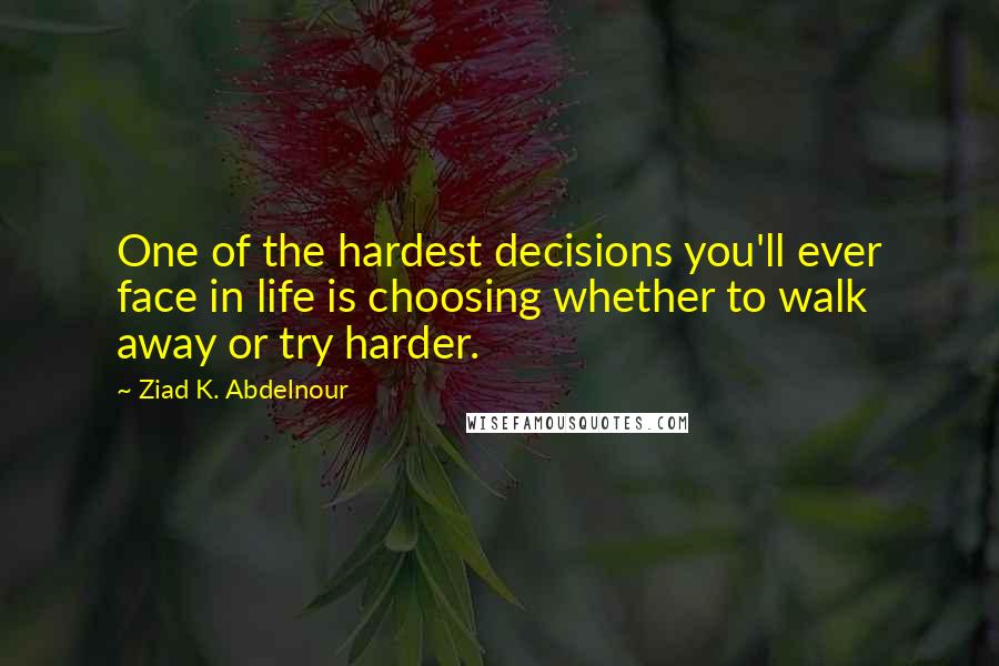 Ziad K. Abdelnour Quotes: One of the hardest decisions you'll ever face in life is choosing whether to walk away or try harder.