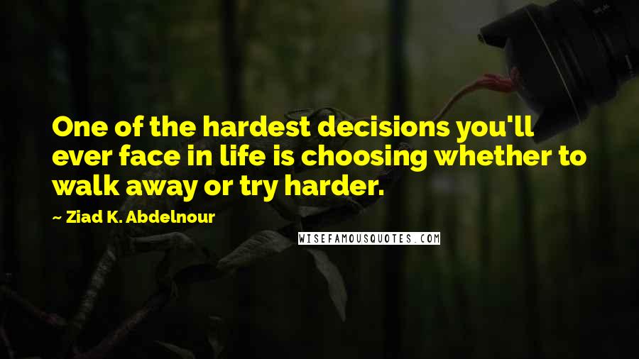 Ziad K. Abdelnour Quotes: One of the hardest decisions you'll ever face in life is choosing whether to walk away or try harder.