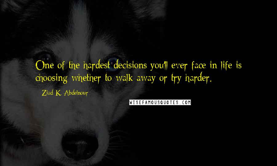 Ziad K. Abdelnour Quotes: One of the hardest decisions you'll ever face in life is choosing whether to walk away or try harder.