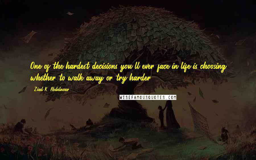 Ziad K. Abdelnour Quotes: One of the hardest decisions you'll ever face in life is choosing whether to walk away or try harder.