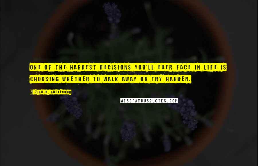 Ziad K. Abdelnour Quotes: One of the hardest decisions you'll ever face in life is choosing whether to walk away or try harder.