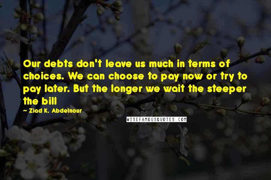 Ziad K. Abdelnour Quotes: Our debts don't leave us much in terms of choices. We can choose to pay now or try to pay later. But the longer we wait the steeper the bill