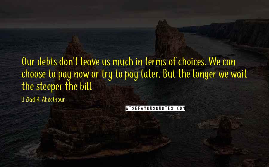 Ziad K. Abdelnour Quotes: Our debts don't leave us much in terms of choices. We can choose to pay now or try to pay later. But the longer we wait the steeper the bill