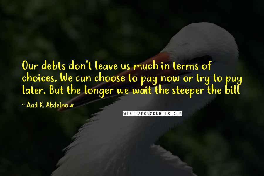 Ziad K. Abdelnour Quotes: Our debts don't leave us much in terms of choices. We can choose to pay now or try to pay later. But the longer we wait the steeper the bill