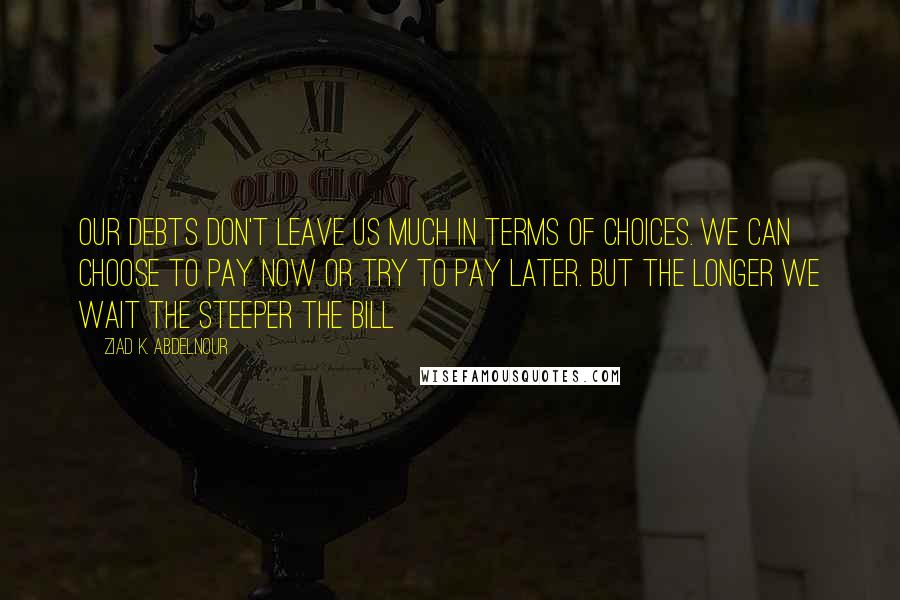 Ziad K. Abdelnour Quotes: Our debts don't leave us much in terms of choices. We can choose to pay now or try to pay later. But the longer we wait the steeper the bill