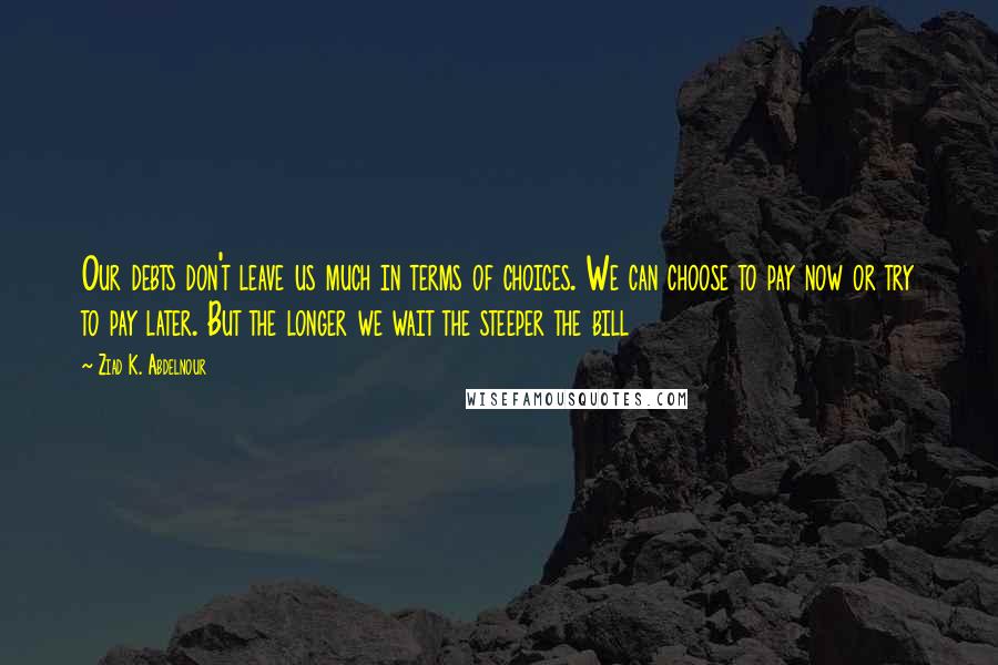 Ziad K. Abdelnour Quotes: Our debts don't leave us much in terms of choices. We can choose to pay now or try to pay later. But the longer we wait the steeper the bill