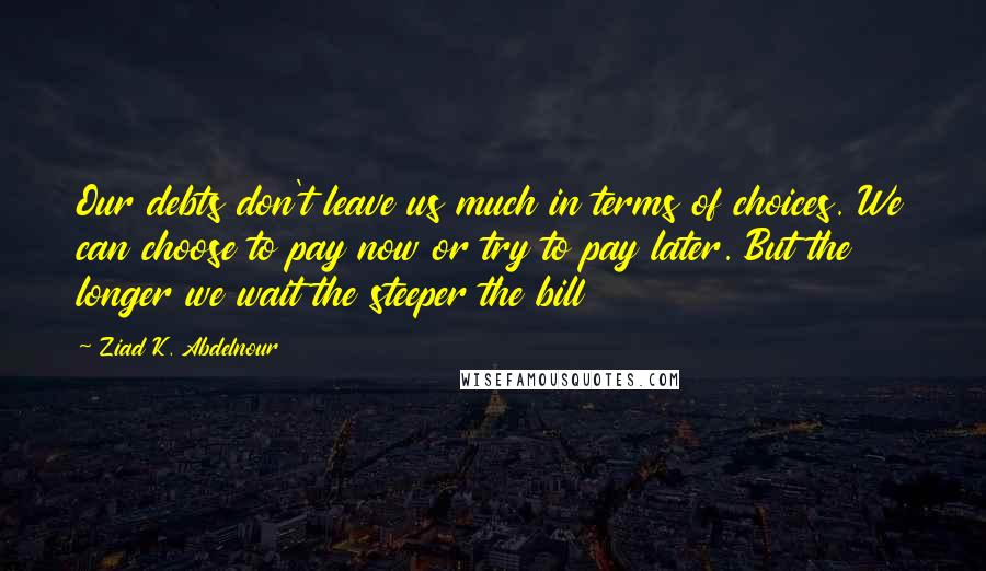 Ziad K. Abdelnour Quotes: Our debts don't leave us much in terms of choices. We can choose to pay now or try to pay later. But the longer we wait the steeper the bill