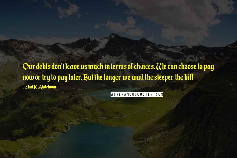 Ziad K. Abdelnour Quotes: Our debts don't leave us much in terms of choices. We can choose to pay now or try to pay later. But the longer we wait the steeper the bill