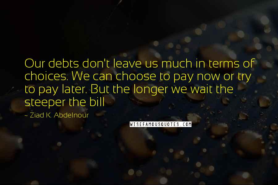 Ziad K. Abdelnour Quotes: Our debts don't leave us much in terms of choices. We can choose to pay now or try to pay later. But the longer we wait the steeper the bill