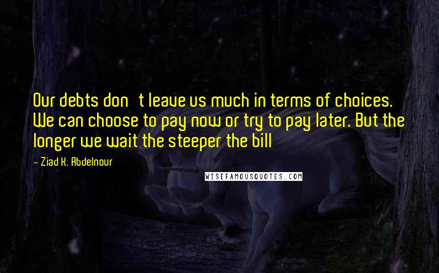 Ziad K. Abdelnour Quotes: Our debts don't leave us much in terms of choices. We can choose to pay now or try to pay later. But the longer we wait the steeper the bill