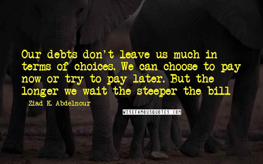 Ziad K. Abdelnour Quotes: Our debts don't leave us much in terms of choices. We can choose to pay now or try to pay later. But the longer we wait the steeper the bill