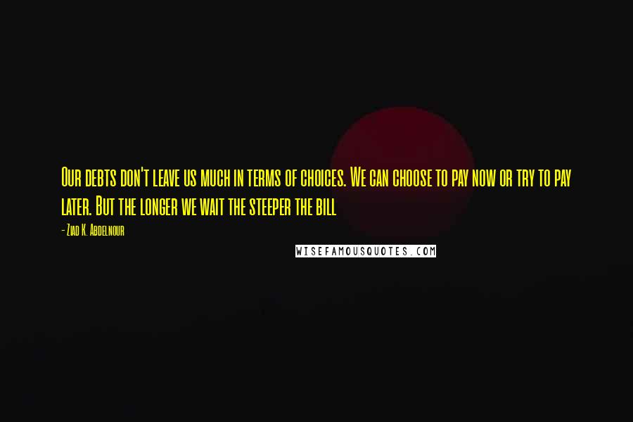 Ziad K. Abdelnour Quotes: Our debts don't leave us much in terms of choices. We can choose to pay now or try to pay later. But the longer we wait the steeper the bill