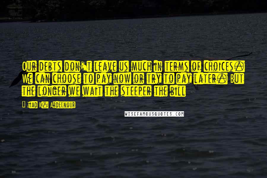Ziad K. Abdelnour Quotes: Our debts don't leave us much in terms of choices. We can choose to pay now or try to pay later. But the longer we wait the steeper the bill