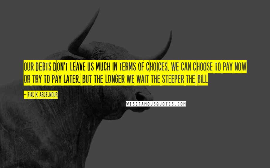 Ziad K. Abdelnour Quotes: Our debts don't leave us much in terms of choices. We can choose to pay now or try to pay later. But the longer we wait the steeper the bill