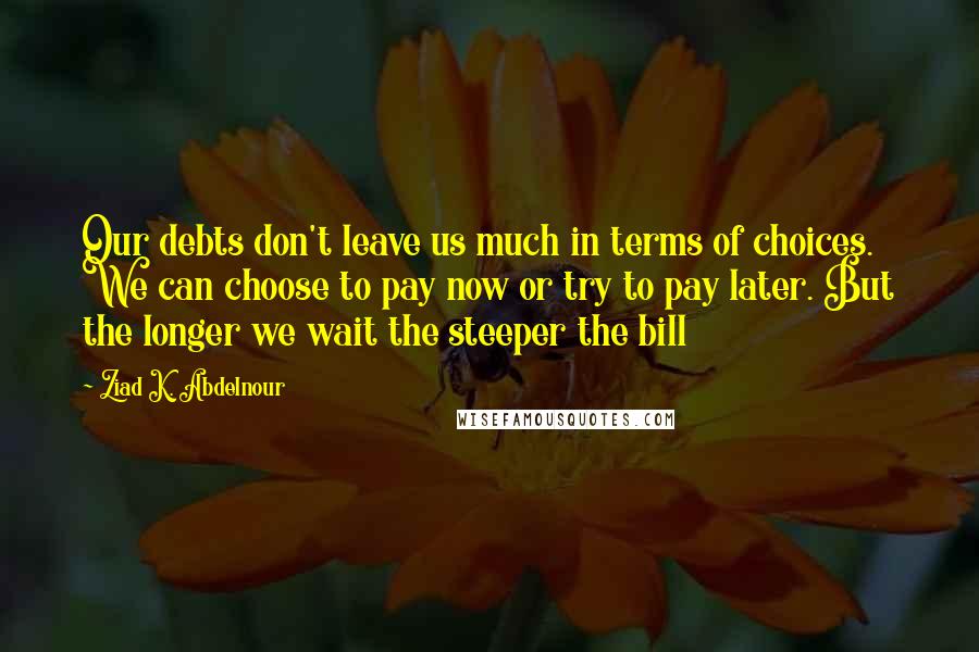 Ziad K. Abdelnour Quotes: Our debts don't leave us much in terms of choices. We can choose to pay now or try to pay later. But the longer we wait the steeper the bill