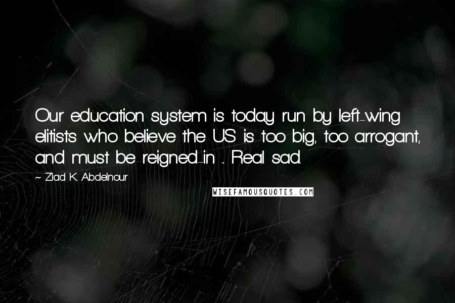 Ziad K. Abdelnour Quotes: Our education system is today run by left-wing elitists who believe the US is too big, too arrogant, and must be reigned-in ... Real sad.