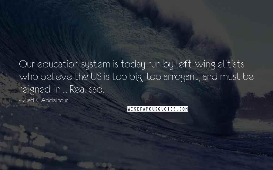 Ziad K. Abdelnour Quotes: Our education system is today run by left-wing elitists who believe the US is too big, too arrogant, and must be reigned-in ... Real sad.