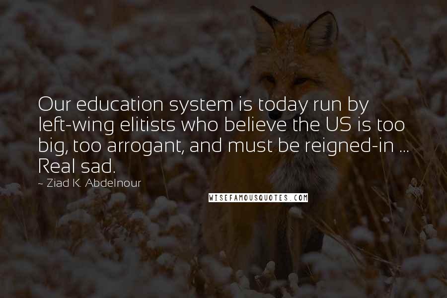 Ziad K. Abdelnour Quotes: Our education system is today run by left-wing elitists who believe the US is too big, too arrogant, and must be reigned-in ... Real sad.