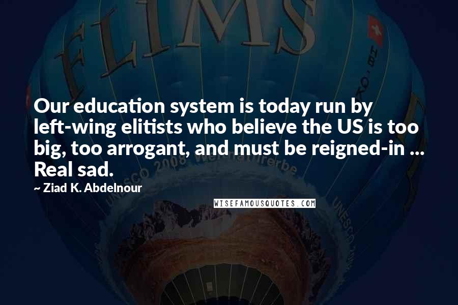 Ziad K. Abdelnour Quotes: Our education system is today run by left-wing elitists who believe the US is too big, too arrogant, and must be reigned-in ... Real sad.