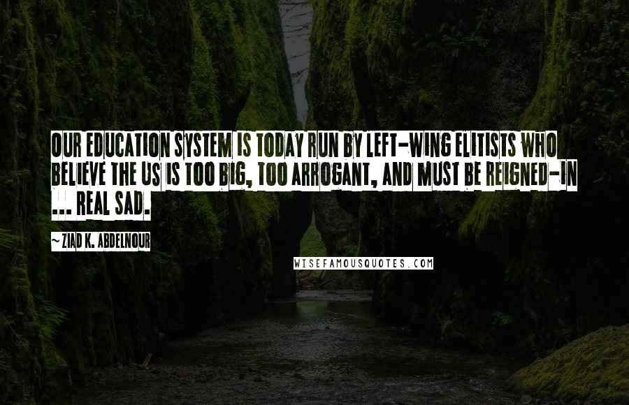 Ziad K. Abdelnour Quotes: Our education system is today run by left-wing elitists who believe the US is too big, too arrogant, and must be reigned-in ... Real sad.