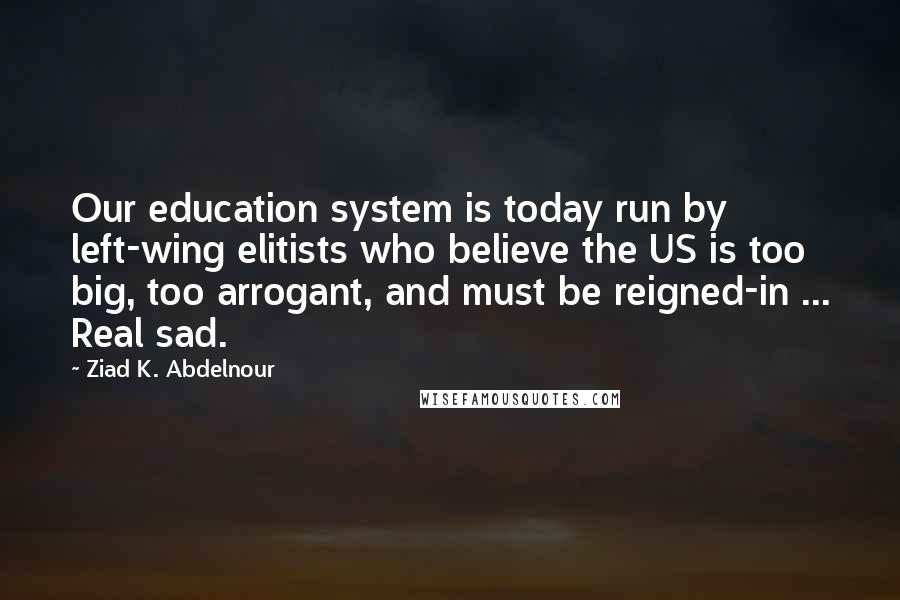Ziad K. Abdelnour Quotes: Our education system is today run by left-wing elitists who believe the US is too big, too arrogant, and must be reigned-in ... Real sad.