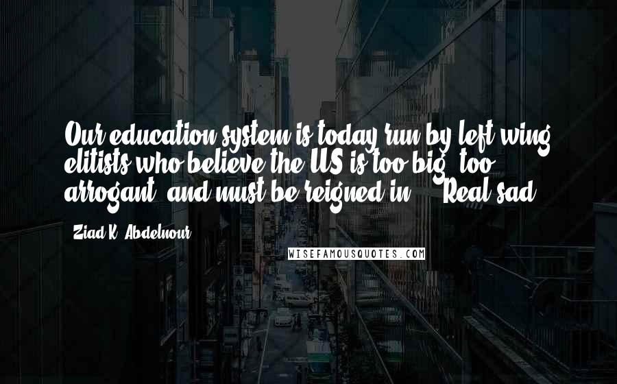 Ziad K. Abdelnour Quotes: Our education system is today run by left-wing elitists who believe the US is too big, too arrogant, and must be reigned-in ... Real sad.