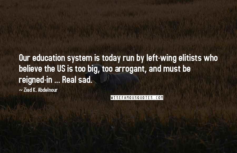 Ziad K. Abdelnour Quotes: Our education system is today run by left-wing elitists who believe the US is too big, too arrogant, and must be reigned-in ... Real sad.