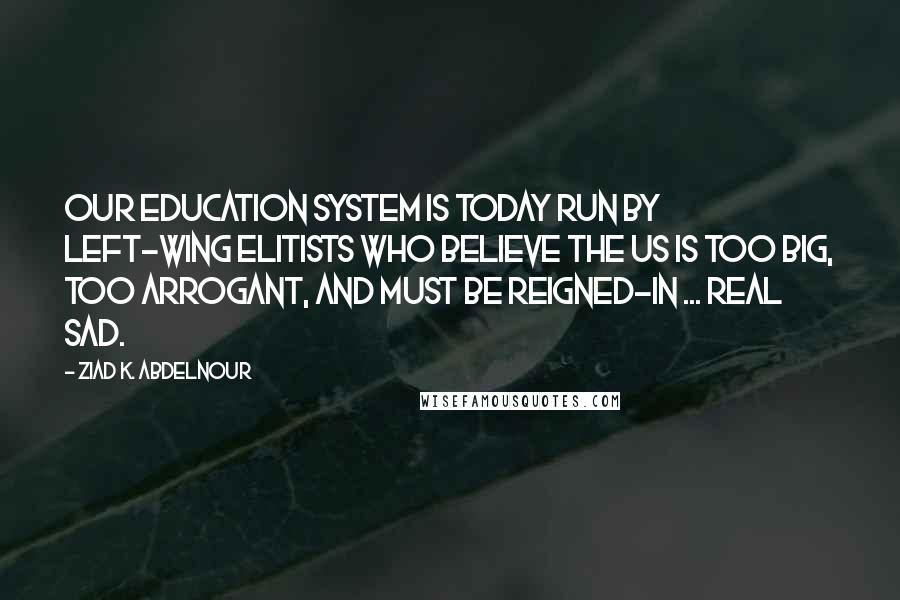 Ziad K. Abdelnour Quotes: Our education system is today run by left-wing elitists who believe the US is too big, too arrogant, and must be reigned-in ... Real sad.