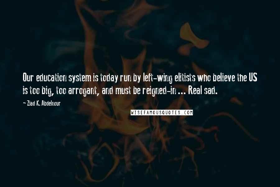 Ziad K. Abdelnour Quotes: Our education system is today run by left-wing elitists who believe the US is too big, too arrogant, and must be reigned-in ... Real sad.