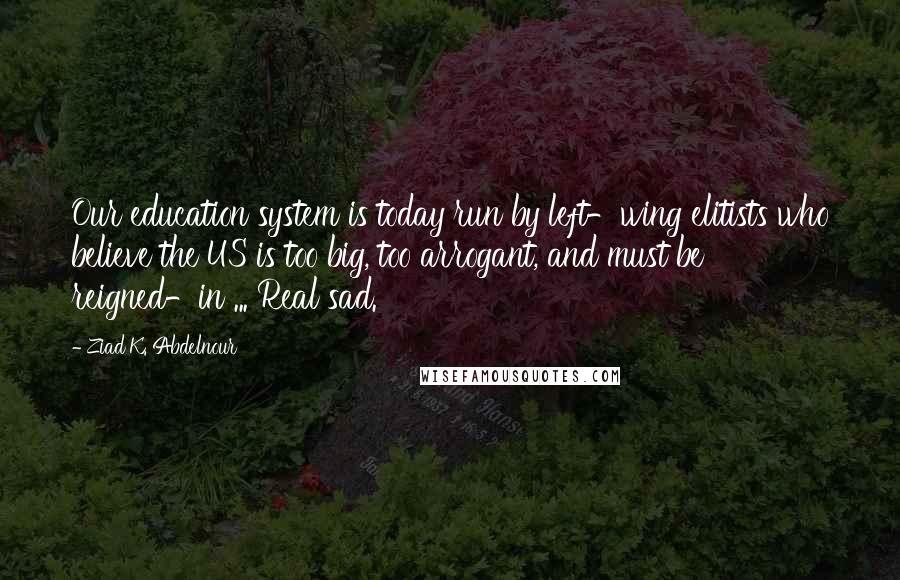 Ziad K. Abdelnour Quotes: Our education system is today run by left-wing elitists who believe the US is too big, too arrogant, and must be reigned-in ... Real sad.