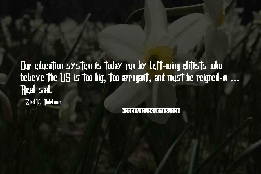 Ziad K. Abdelnour Quotes: Our education system is today run by left-wing elitists who believe the US is too big, too arrogant, and must be reigned-in ... Real sad.