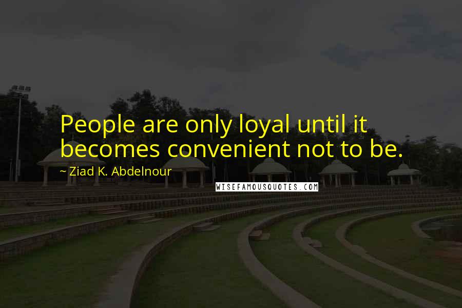 Ziad K. Abdelnour Quotes: People are only loyal until it becomes convenient not to be.