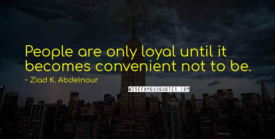 Ziad K. Abdelnour Quotes: People are only loyal until it becomes convenient not to be.