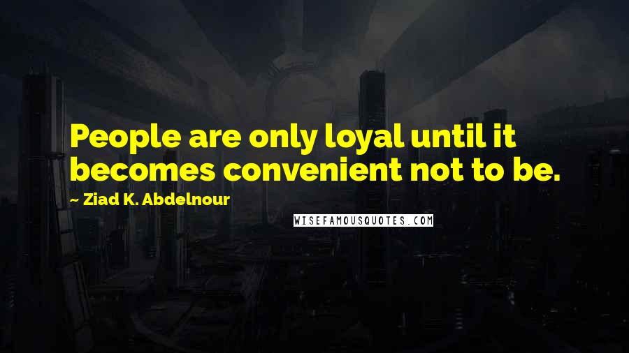 Ziad K. Abdelnour Quotes: People are only loyal until it becomes convenient not to be.