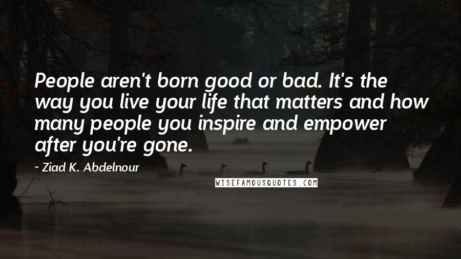 Ziad K. Abdelnour Quotes: People aren't born good or bad. It's the way you live your life that matters and how many people you inspire and empower after you're gone.
