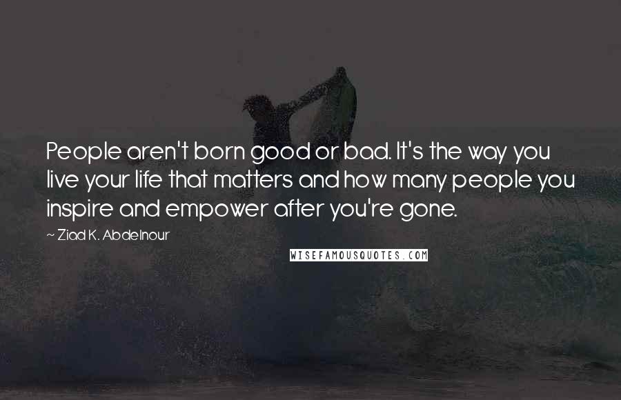 Ziad K. Abdelnour Quotes: People aren't born good or bad. It's the way you live your life that matters and how many people you inspire and empower after you're gone.