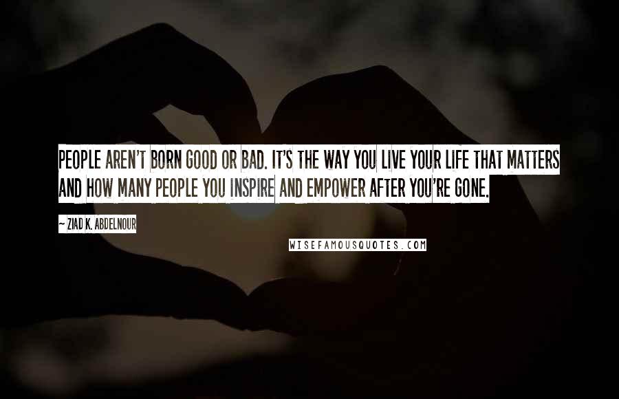Ziad K. Abdelnour Quotes: People aren't born good or bad. It's the way you live your life that matters and how many people you inspire and empower after you're gone.