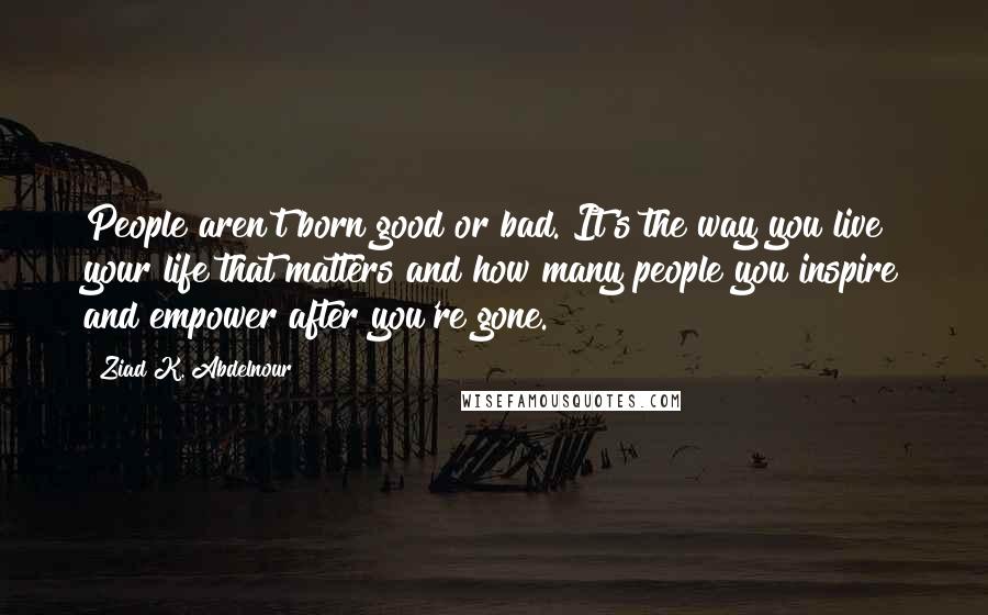 Ziad K. Abdelnour Quotes: People aren't born good or bad. It's the way you live your life that matters and how many people you inspire and empower after you're gone.