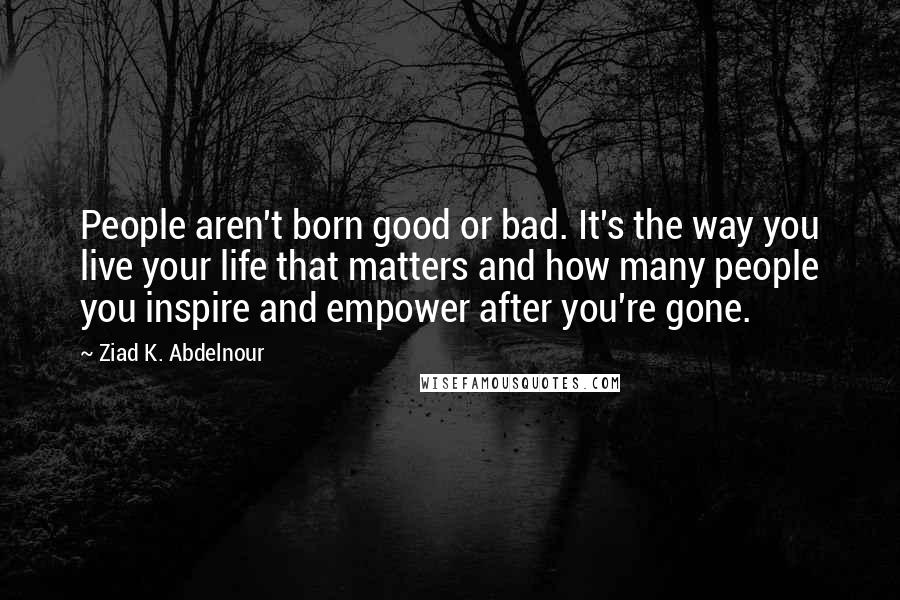 Ziad K. Abdelnour Quotes: People aren't born good or bad. It's the way you live your life that matters and how many people you inspire and empower after you're gone.
