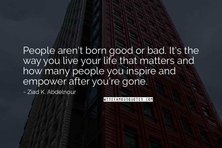 Ziad K. Abdelnour Quotes: People aren't born good or bad. It's the way you live your life that matters and how many people you inspire and empower after you're gone.