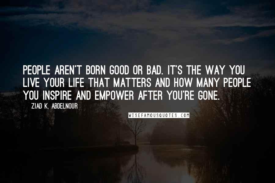 Ziad K. Abdelnour Quotes: People aren't born good or bad. It's the way you live your life that matters and how many people you inspire and empower after you're gone.