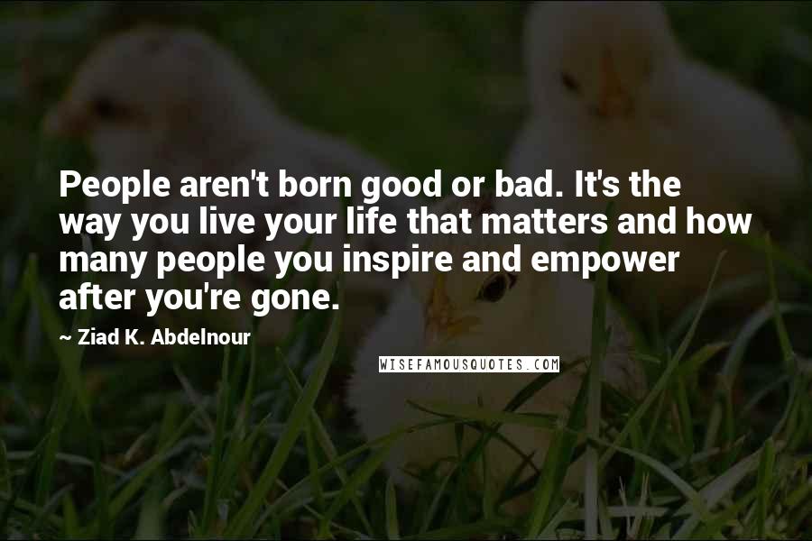 Ziad K. Abdelnour Quotes: People aren't born good or bad. It's the way you live your life that matters and how many people you inspire and empower after you're gone.