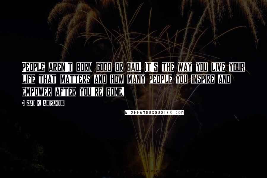 Ziad K. Abdelnour Quotes: People aren't born good or bad. It's the way you live your life that matters and how many people you inspire and empower after you're gone.