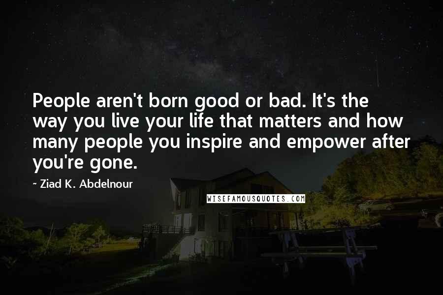 Ziad K. Abdelnour Quotes: People aren't born good or bad. It's the way you live your life that matters and how many people you inspire and empower after you're gone.