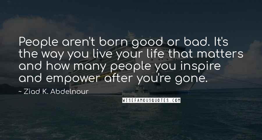 Ziad K. Abdelnour Quotes: People aren't born good or bad. It's the way you live your life that matters and how many people you inspire and empower after you're gone.