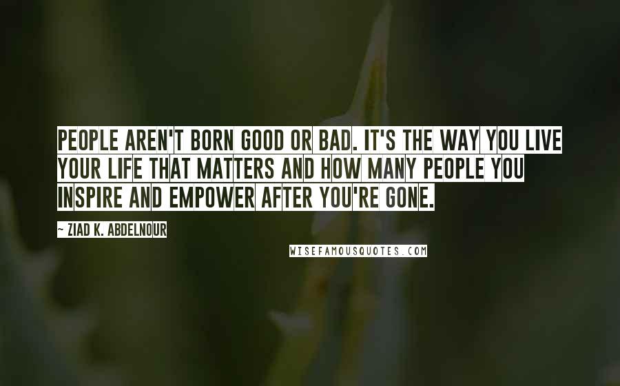 Ziad K. Abdelnour Quotes: People aren't born good or bad. It's the way you live your life that matters and how many people you inspire and empower after you're gone.